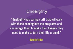 Quote from Janelle Yoder - OneEighty has caring staff that will walk with those coming into the programs and encourage them to make the changes they need to make to turn their life around."